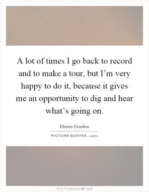 A lot of times I go back to record and to make a tour, but I’m very happy to do it, because it gives me an opportunity to dig and hear what’s going on Picture Quote #1