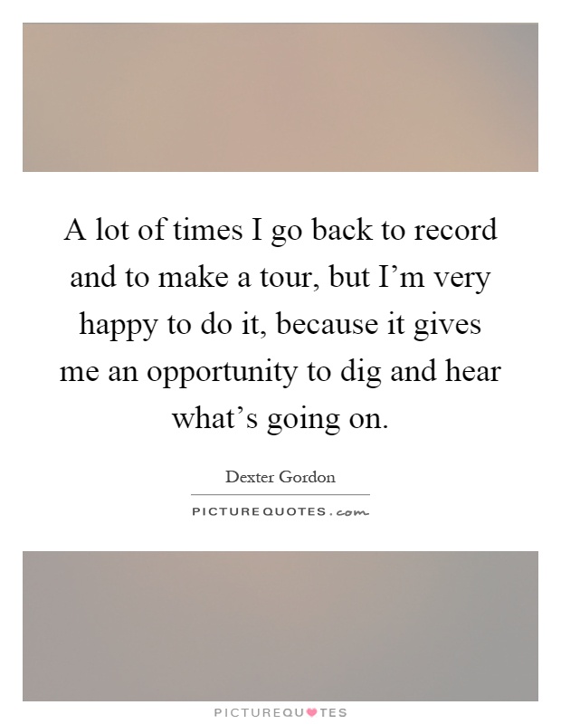 A lot of times I go back to record and to make a tour, but I'm very happy to do it, because it gives me an opportunity to dig and hear what's going on Picture Quote #1
