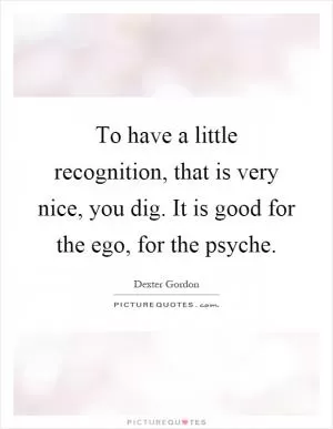 To have a little recognition, that is very nice, you dig. It is good for the ego, for the psyche Picture Quote #1