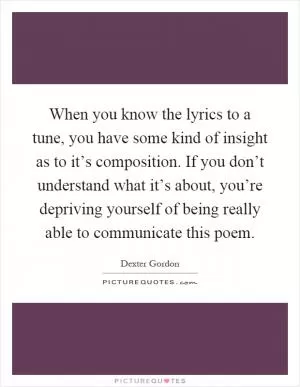 When you know the lyrics to a tune, you have some kind of insight as to it’s composition. If you don’t understand what it’s about, you’re depriving yourself of being really able to communicate this poem Picture Quote #1