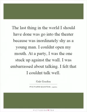 The last thing in the world I should have done was go into the theater because was inordinately shy as a young man. I couldnt open my mouth. At a party, I was the one stuck up against the wall. I was embarrassed about talking. I felt that I couldnt talk well Picture Quote #1