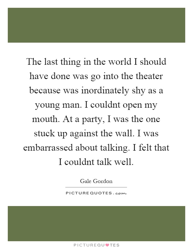 The last thing in the world I should have done was go into the theater because was inordinately shy as a young man. I couldnt open my mouth. At a party, I was the one stuck up against the wall. I was embarrassed about talking. I felt that I couldnt talk well Picture Quote #1