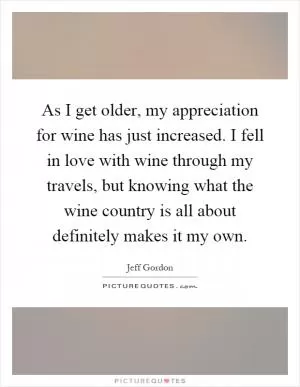 As I get older, my appreciation for wine has just increased. I fell in love with wine through my travels, but knowing what the wine country is all about definitely makes it my own Picture Quote #1