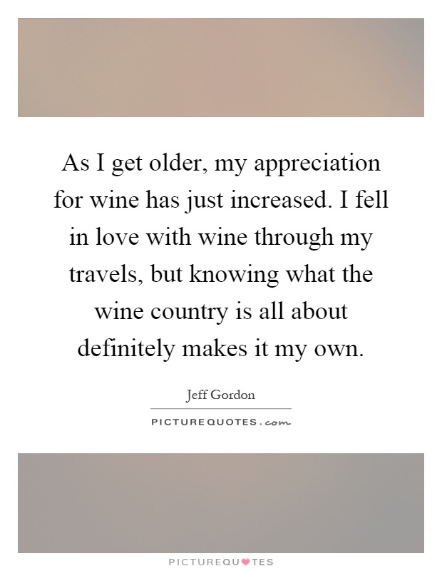 As I get older, my appreciation for wine has just increased. I fell in love with wine through my travels, but knowing what the wine country is all about definitely makes it my own Picture Quote #1