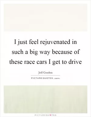 I just feel rejuvenated in such a big way because of these race cars I get to drive Picture Quote #1