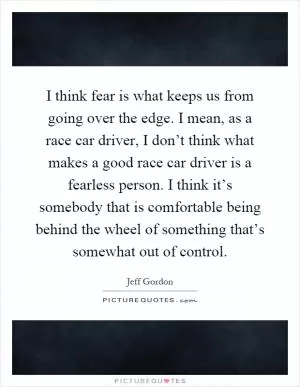 I think fear is what keeps us from going over the edge. I mean, as a race car driver, I don’t think what makes a good race car driver is a fearless person. I think it’s somebody that is comfortable being behind the wheel of something that’s somewhat out of control Picture Quote #1