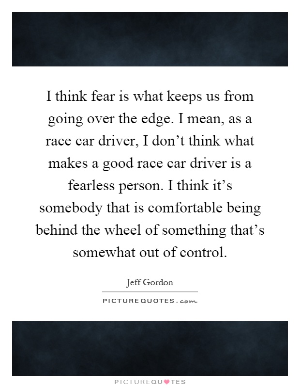 I think fear is what keeps us from going over the edge. I mean, as a race car driver, I don't think what makes a good race car driver is a fearless person. I think it's somebody that is comfortable being behind the wheel of something that's somewhat out of control Picture Quote #1