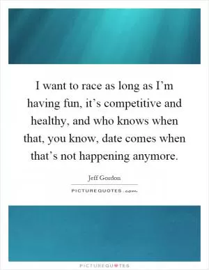 I want to race as long as I’m having fun, it’s competitive and healthy, and who knows when that, you know, date comes when that’s not happening anymore Picture Quote #1