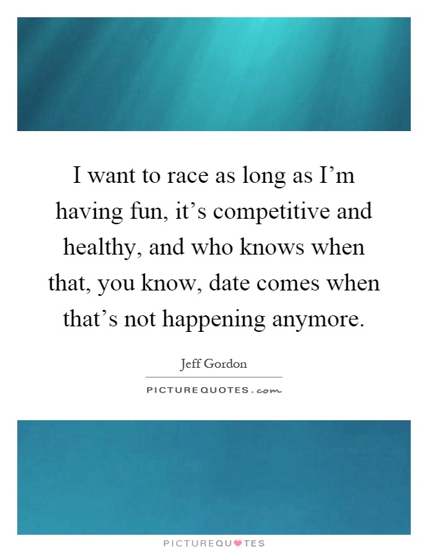 I want to race as long as I'm having fun, it's competitive and healthy, and who knows when that, you know, date comes when that's not happening anymore Picture Quote #1