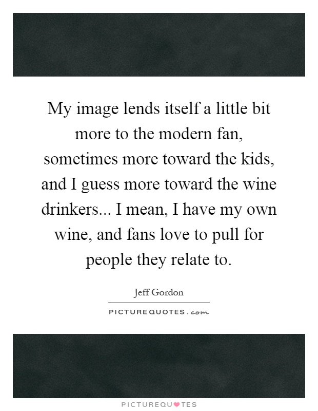 My image lends itself a little bit more to the modern fan, sometimes more toward the kids, and I guess more toward the wine drinkers... I mean, I have my own wine, and fans love to pull for people they relate to Picture Quote #1