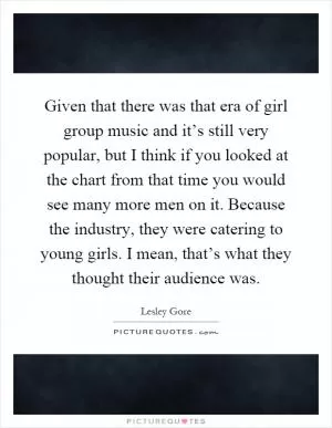 Given that there was that era of girl group music and it’s still very popular, but I think if you looked at the chart from that time you would see many more men on it. Because the industry, they were catering to young girls. I mean, that’s what they thought their audience was Picture Quote #1