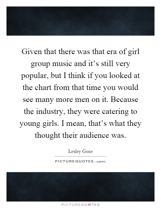 Given that there was that era of girl group music and it's still very popular, but I think if you looked at the chart from that time you would see many more men on it. Because the industry, they were catering to young girls. I mean, that's what they thought their audience was Picture Quote #1