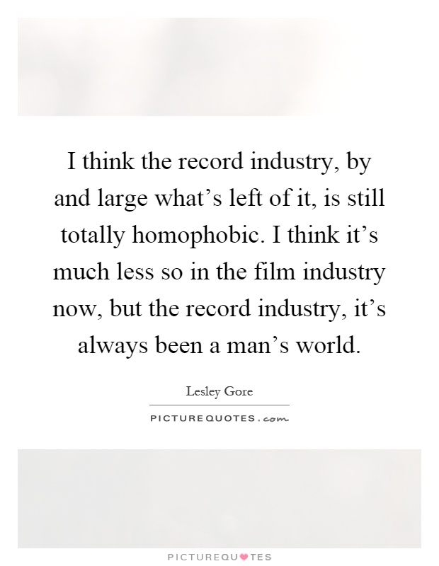 I think the record industry, by and large what's left of it, is still totally homophobic. I think it's much less so in the film industry now, but the record industry, it's always been a man's world Picture Quote #1