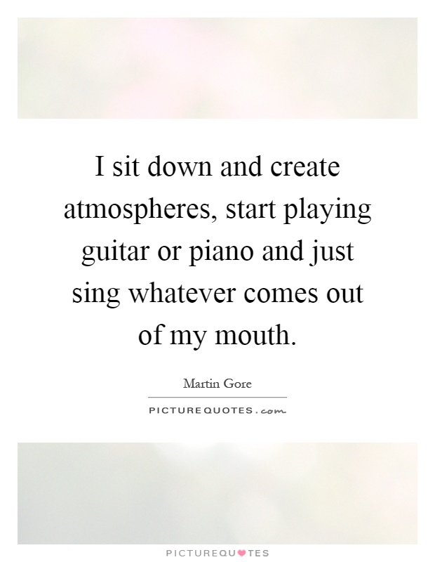 I sit down and create atmospheres, start playing guitar or piano and just sing whatever comes out of my mouth Picture Quote #1