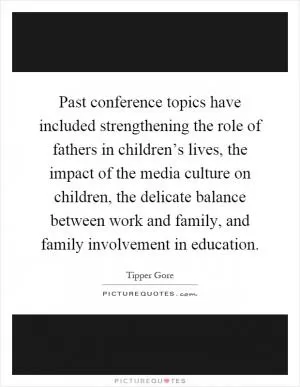 Past conference topics have included strengthening the role of fathers in children’s lives, the impact of the media culture on children, the delicate balance between work and family, and family involvement in education Picture Quote #1