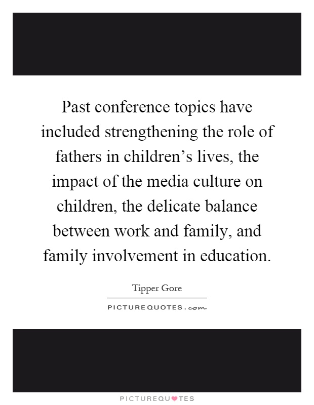 Past conference topics have included strengthening the role of fathers in children's lives, the impact of the media culture on children, the delicate balance between work and family, and family involvement in education Picture Quote #1