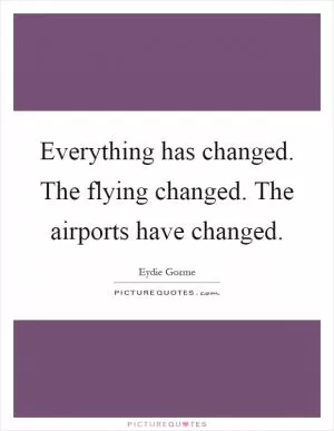 Everything has changed. The flying changed. The airports have changed Picture Quote #1