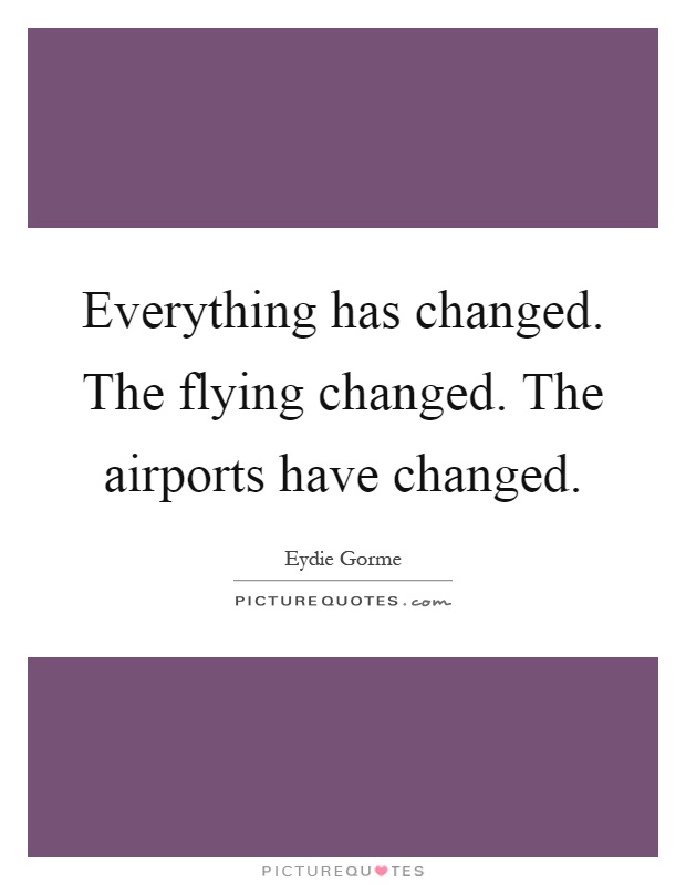 Everything has changed. The flying changed. The airports have changed Picture Quote #1