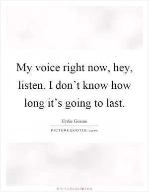 My voice right now, hey, listen. I don’t know how long it’s going to last Picture Quote #1