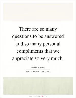 There are so many questions to be answered and so many personal compliments that we appreciate so very much Picture Quote #1