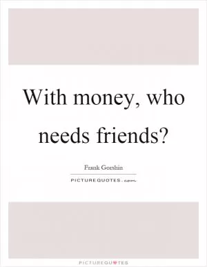 With money, who needs friends? Picture Quote #1