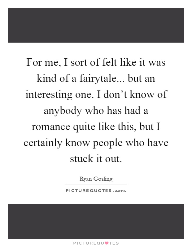For me, I sort of felt like it was kind of a fairytale... but an interesting one. I don't know of anybody who has had a romance quite like this, but I certainly know people who have stuck it out Picture Quote #1