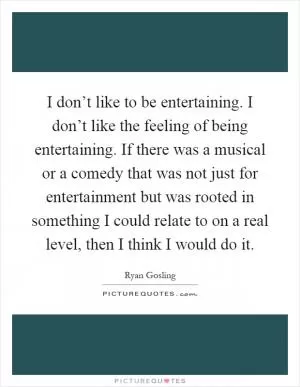 I don’t like to be entertaining. I don’t like the feeling of being entertaining. If there was a musical or a comedy that was not just for entertainment but was rooted in something I could relate to on a real level, then I think I would do it Picture Quote #1