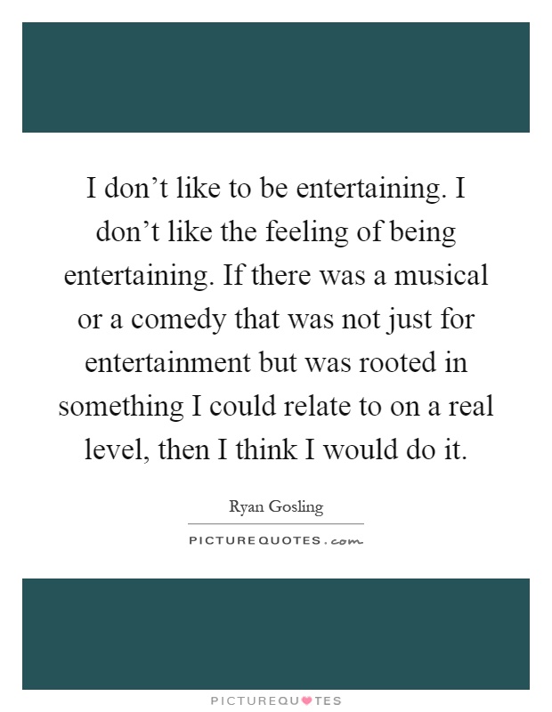 I don't like to be entertaining. I don't like the feeling of being entertaining. If there was a musical or a comedy that was not just for entertainment but was rooted in something I could relate to on a real level, then I think I would do it Picture Quote #1