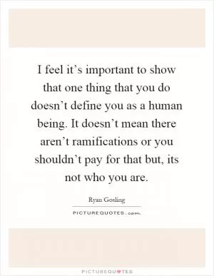 I feel it’s important to show that one thing that you do doesn’t define you as a human being. It doesn’t mean there aren’t ramifications or you shouldn’t pay for that but, its not who you are Picture Quote #1