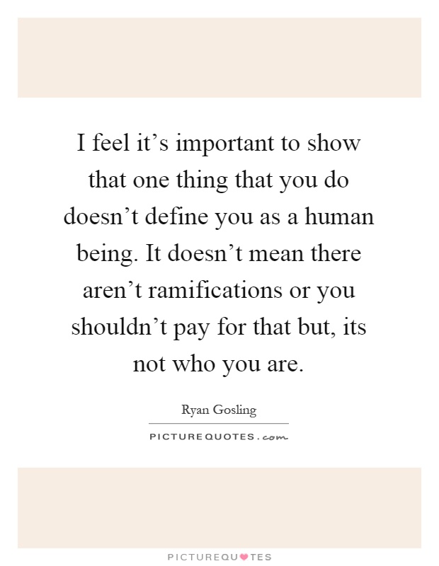 I feel it's important to show that one thing that you do doesn't define you as a human being. It doesn't mean there aren't ramifications or you shouldn't pay for that but, its not who you are Picture Quote #1