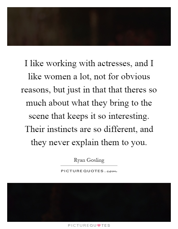 I like working with actresses, and I like women a lot, not for obvious reasons, but just in that that theres so much about what they bring to the scene that keeps it so interesting. Their instincts are so different, and they never explain them to you Picture Quote #1