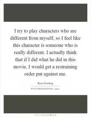 I try to play characters who are different from myself, so I feel like this character is someone who is really different. I actually think that if I did what he did in this movie, I would get a restraining order put against me Picture Quote #1