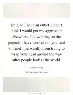 Im glad I have an outlet. I don’t think I would put my aggression elsewhere, but working on the projects I have worked on, you tend to benefit personally from trying to wrap your head around the way other people look at the world Picture Quote #1