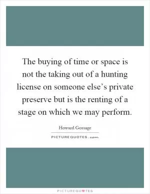 The buying of time or space is not the taking out of a hunting license on someone else’s private preserve but is the renting of a stage on which we may perform Picture Quote #1