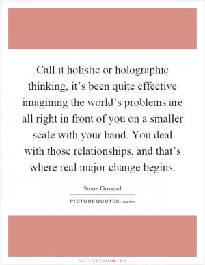 Call it holistic or holographic thinking, it’s been quite effective imagining the world’s problems are all right in front of you on a smaller scale with your band. You deal with those relationships, and that’s where real major change begins Picture Quote #1