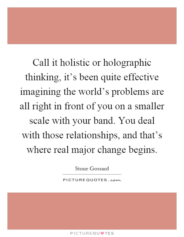 Call it holistic or holographic thinking, it's been quite effective imagining the world's problems are all right in front of you on a smaller scale with your band. You deal with those relationships, and that's where real major change begins Picture Quote #1
