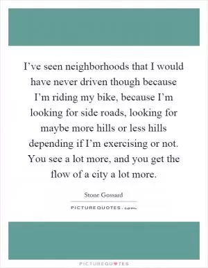 I’ve seen neighborhoods that I would have never driven though because I’m riding my bike, because I’m looking for side roads, looking for maybe more hills or less hills depending if I’m exercising or not. You see a lot more, and you get the flow of a city a lot more Picture Quote #1
