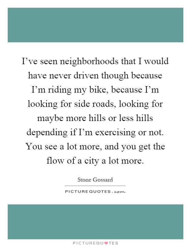 I've seen neighborhoods that I would have never driven though because I'm riding my bike, because I'm looking for side roads, looking for maybe more hills or less hills depending if I'm exercising or not. You see a lot more, and you get the flow of a city a lot more Picture Quote #1