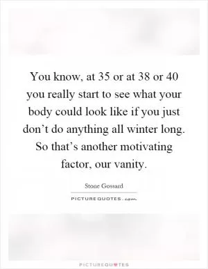 You know, at 35 or at 38 or 40 you really start to see what your body could look like if you just don’t do anything all winter long. So that’s another motivating factor, our vanity Picture Quote #1