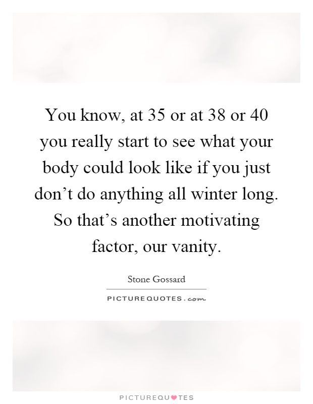 You know, at 35 or at 38 or 40 you really start to see what your body could look like if you just don't do anything all winter long. So that's another motivating factor, our vanity Picture Quote #1