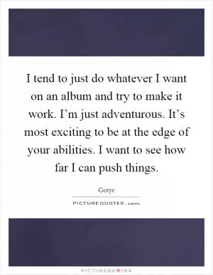 I tend to just do whatever I want on an album and try to make it work. I’m just adventurous. It’s most exciting to be at the edge of your abilities. I want to see how far I can push things Picture Quote #1