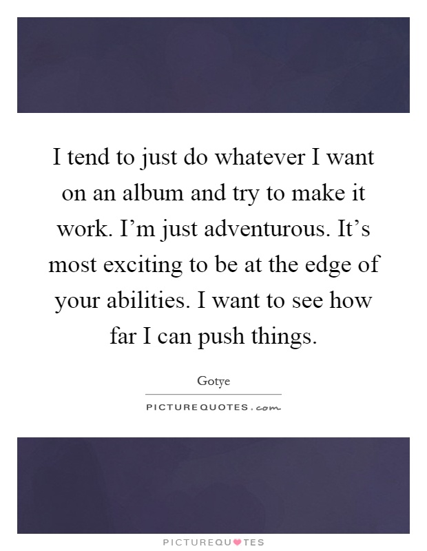 I tend to just do whatever I want on an album and try to make it work. I'm just adventurous. It's most exciting to be at the edge of your abilities. I want to see how far I can push things Picture Quote #1