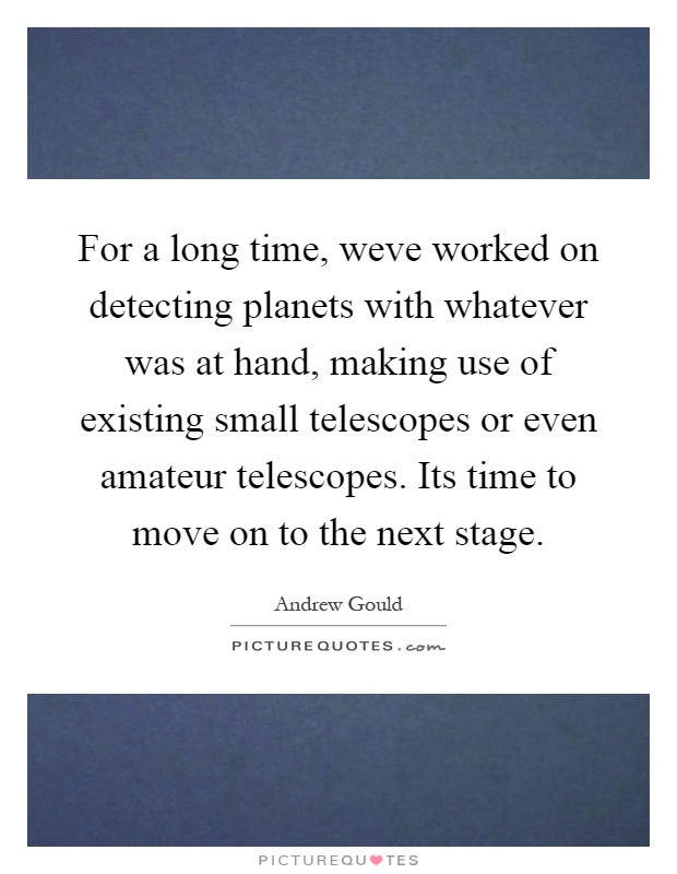 For a long time, weve worked on detecting planets with whatever was at hand, making use of existing small telescopes or even amateur telescopes. Its time to move on to the next stage Picture Quote #1