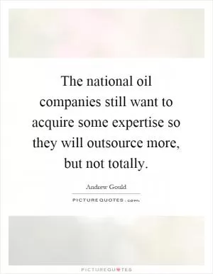 The national oil companies still want to acquire some expertise so they will outsource more, but not totally Picture Quote #1