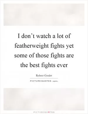 I don’t watch a lot of featherweight fights yet some of those fights are the best fights ever Picture Quote #1