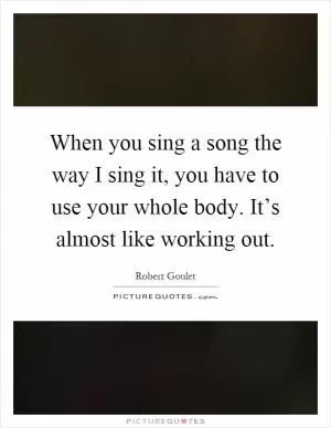 When you sing a song the way I sing it, you have to use your whole body. It’s almost like working out Picture Quote #1