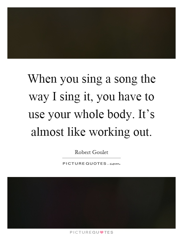 When you sing a song the way I sing it, you have to use your whole body. It's almost like working out Picture Quote #1