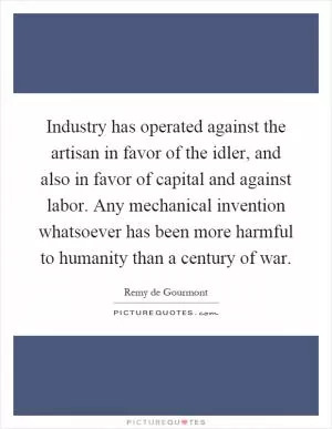 Industry has operated against the artisan in favor of the idler, and also in favor of capital and against labor. Any mechanical invention whatsoever has been more harmful to humanity than a century of war Picture Quote #1
