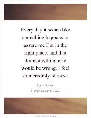 Every day it seems like something happens to assure me I’m in the right place, and that doing anything else would be wrong. I feel so incredibly blessed Picture Quote #1