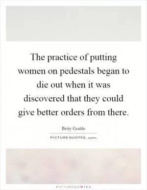 The practice of putting women on pedestals began to die out when it was discovered that they could give better orders from there Picture Quote #1